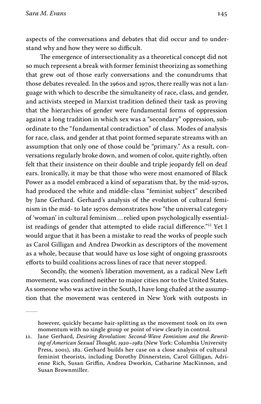 Sara M. Evans 145 aspects of the conversations and debates that did occur and to under- stand why and how they were so difficult ‘The emergence of intersectionality as a theoretical concept did not so much represent a break with former feminist theorizing as something that grew out of those early conversations and the conundrums that those debates revealed. In the 19605 and 1970, there really was not a lan- guage with which to describe the simultaneity of race, class, and gender, and activists steeped in Marxist tradition defined their task as proving that the hierarchies of gender were fundamental forms of oppression against a long tradition in which sex was a “secondary” oppression, sub- ordinate to the “fundamental contradiction” of class. Modes of analysis for race, class, and gender at that point formed separate streams with an assumption that only one of those could be “primary” As a result, con- versations regularly broke down, and women of color, quite rightly; often felt that their insistence on their double and triple jeopardy fell on deaf ears. Ironically, it may be that those who were most enamored of Black Power as a model embraced a kind of separatism that, by the mid-1970s, had produced the white and middle-class “feminist subject” described by Jane Gerhard. Gerhard’s analysis of the evolution of cultural femi- nism in the mid- to late 1970s demonstrates how “the universal category of ‘woman’ in cultural feminism.. relied upon psychologically essential- ist readings of gender that attempted to elide racial difference. Yet I would argue that it has been a mistake to read the works of people such as Carol Gilligan and Andrea Dworkin as descriptors of the movement as 2 whole, because that would have us lose sight of ongoing grassroots efforts to build coalitions across lines of race that never stopped Secondly, movement, was confined neither to major cities nor to the United States. As someone who was active in the South, I have long chafed at the assump- tion that the movement was centered in New York with outposts in he women’s liberation movement, as a radical New Left however, quickly became hair-splitting as the movement took on its own ‘momentum with no single group or point of view clearly in control. 51, Jane Gerhard, Desiring Revolution: Second-Wave Feminism and the Rewrit- g of American Sesual Thought, 1930-1982 (New York: Columbia University Press, 2001), 182. Gerhard builds her case on a close analysis of cultural feminist thearists, including Dorothy Dinnerstein, Carol Gilligan, Adri- enne Rich, Susan Griffin, Andrea Dworkin, Catharine MacKinnon, and Susan Brownmiller